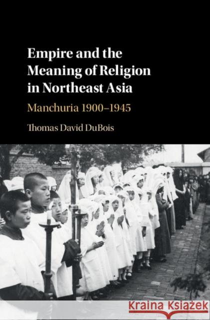 Empire and the Meaning of Religion in Northeast Asia: Manchuria 1900-1945 Thomas DuBois   9781107166400