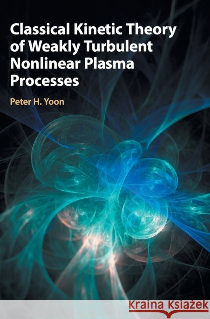 Classical Kinetic Theory of Weakly Turbulent Nonlinear Plasma Processes Peter H. Yoon 9781107172005