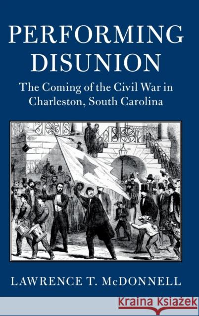 Performing Disunion: The Coming of the Civil War in Charleston, South Carolina Lawrence T. McDonnell 9781107184930 Cambridge University Press