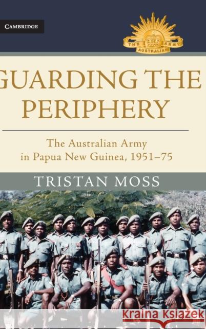 Guarding the Periphery: The Australian Army in Papua New Guinea, 1951-75 Tristan Moss 9781107195967 Cambridge University Press