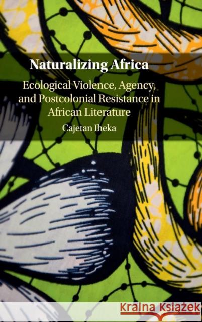 Naturalizing Africa: Ecological Violence, Agency, and Postcolonial Resistance in African Literature Cajetan Nwabueze Iheka 9781107199170