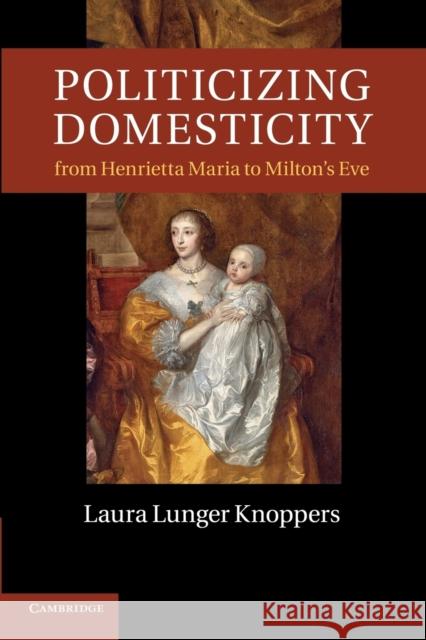 Politicizing Domesticity from Henrietta Maria to Milton's Eve Laura Lunger Knoppers 9781107417113