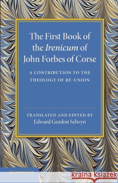 The First Book of the Irenicum of John Forbes of Corse: A Contribution to the Theology of Re-Union Forbes, John 9781107432116