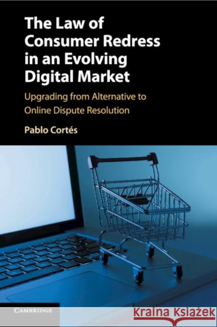 The Law of Consumer Redress in an Evolving Digital Market: Upgrading from Alternative to Online Dispute Resolution Pablo Cortes 9781107437296