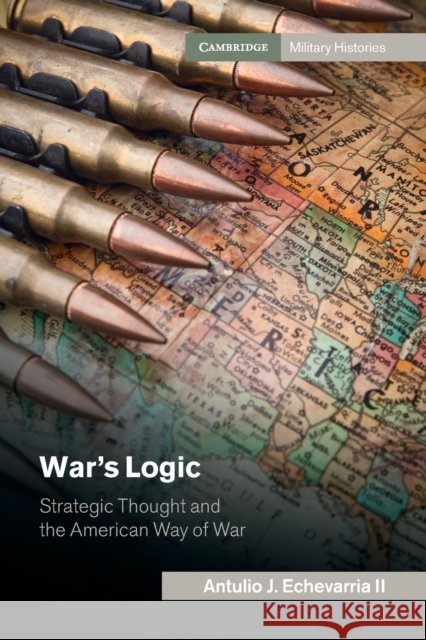 War's Logic: Strategic Thought and the American Way of War Antulio J. Echevarri 9781107465015 Cambridge University Press