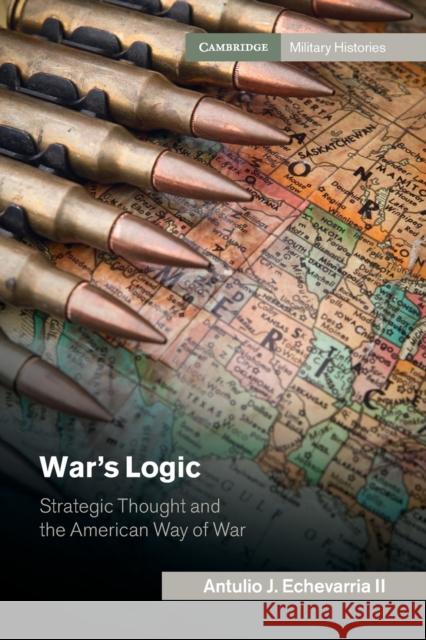 War's Logic: Strategic Thought and the American Way of War Antulio J. Echevarri 9781107465015 Cambridge University Press