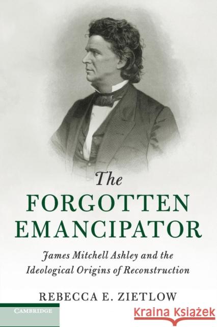 The Forgotten Emancipator: James Mitchell Ashley and the Ideological Origins of Reconstruction Rebecca E. Zietlow 9781107479234 Cambridge University Press