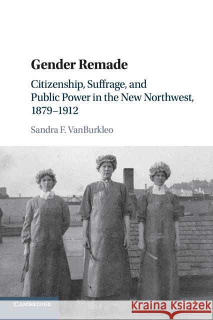 Gender Remade: Citizenship, Suffrage, and Public Power in the New Northwest, 1879-1912 Sandra F. Vanburkleo 9781107484085 Cambridge University Press