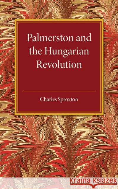 Palmerston and the Hungarian Revolution: A Dissertation Which Was Awarded the Prince Consort Prize 1914 Sproxton, Charles 9781107511521 Cambridge University Press