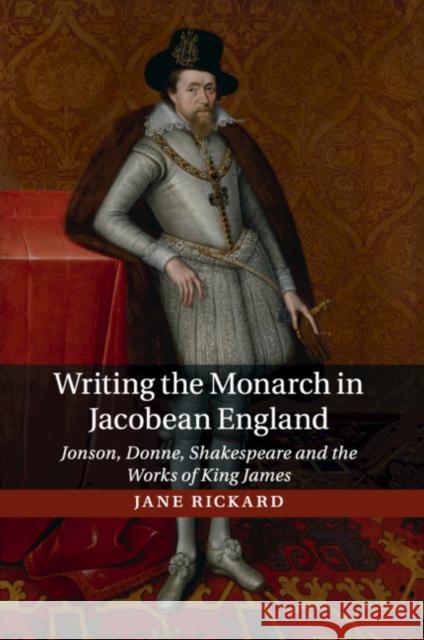 Writing the Monarch in Jacobean England: Jonson, Donne, Shakespeare and the Works of King James Rickard, Jane 9781107546769 Cambridge University Press