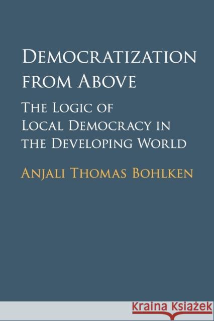 Democratization from Above: The Logic of Local Democracy in the Developing World Bohlken, Anjali Thomas 9781107569454