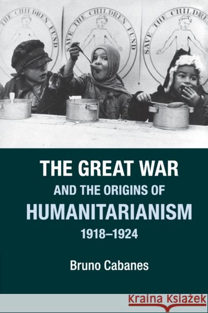 The Great War and the Origins of Humanitarianism, 1918-1924 Bruno Cabanes 9781107604834