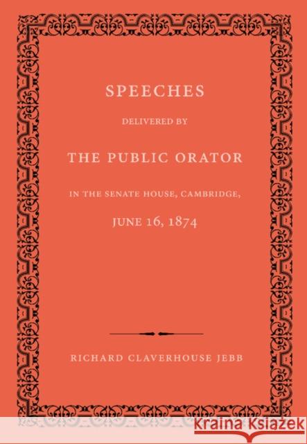 Speeches Delivered by the Public Orator in the Senate House, Cambridge, June 16, 1874: On the Occasion of Admitting Several Distinguished Persons to H Jebb, Richard Claverhouse 9781107623323