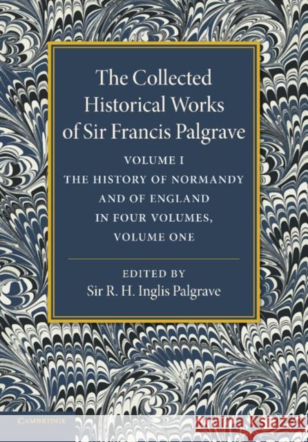 The Collected Historical Works of Sir Francis Palgrave, K.H.: Volume 1: The History of Normandy and of England, Volume 1 Palgrave, Francis 9781107626270