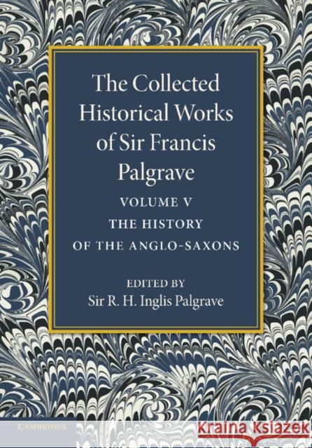 The Collected Historical Works of Sir Francis Palgrave, K.H.: Volume 5: The History of the Anglo-Saxons Palgrave, Francis 9781107626331