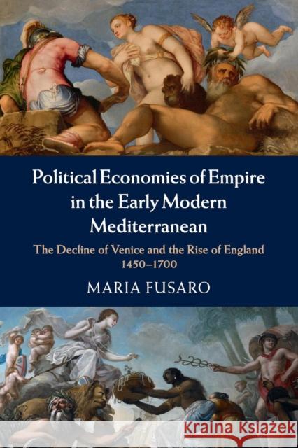 Political Economies of Empire in the Early Modern Mediterranean: The Decline of Venice and the Rise of England, 1450-1700 Fusaro, Maria 9781107630383