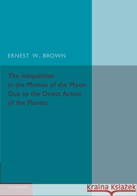The Inequalities in the Motion of the Moon Due to the Direct Action of the Planets Ernest W. Brown 9781107664739