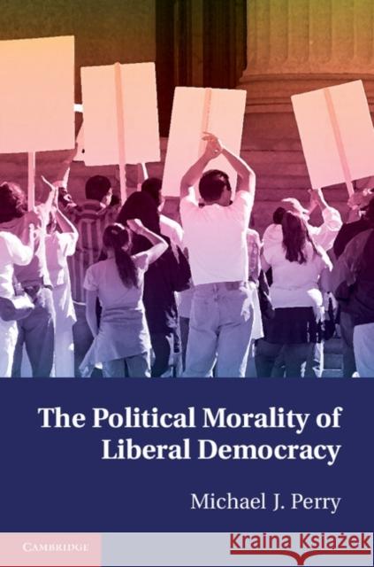 The Political Morality of Liberal Democracy Michael J Perry 9781107672383