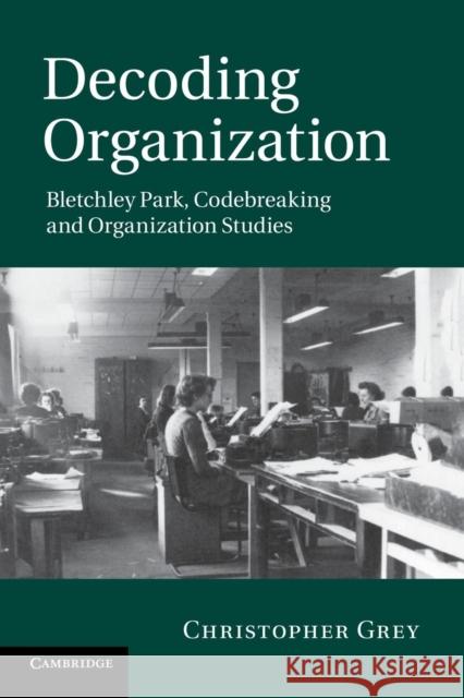 Decoding Organization: Bletchley Park, Codebreaking and Organization Studies Grey, Christopher 9781107676756