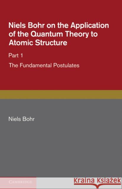 Niels Bohr on the Application of the Quantum Theory to Atomic Structure, Part 1, the Fundamental Postulates Bohr, Niels 9781107681583