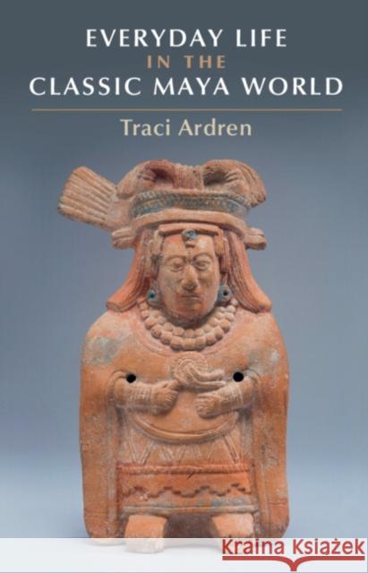 Everyday Life in the Classic Maya World Tracey Ardren 9781107682917 Cambridge University Press