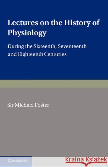 Lectures on the History of Physiology: During the Sixteenth, Seventeenth and Eighteenth Centuries Foster, Michael 9781107683495