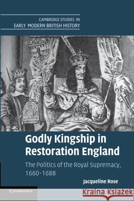 Godly Kingship in Restoration England: The Politics of the Royal Supremacy, 1660-1688 Rose, Jacqueline 9781107689886 Cambridge University Press