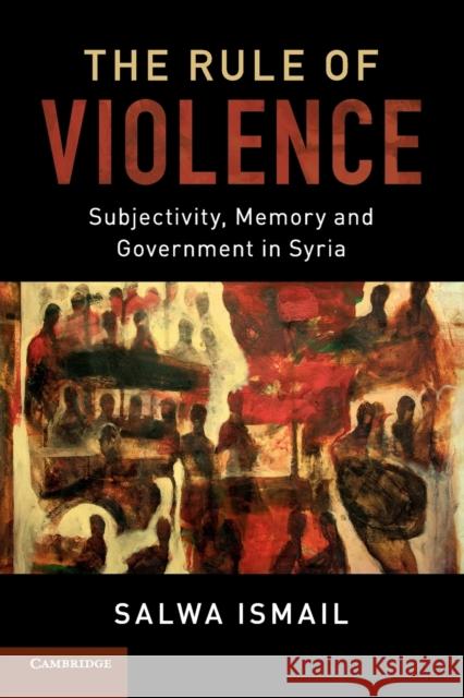 The Rule of Violence: Subjectivity, Memory and Government in Syria Salwa Ismail 9781107698604