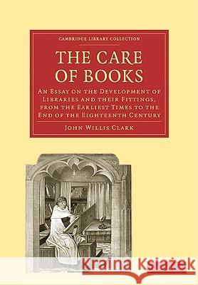 The Care of Books: An Essay on the Development of Libraries and Their Fittings, from the Earliest Times to the End of the Eighteenth Cent Clark, John Willis 9781108005081