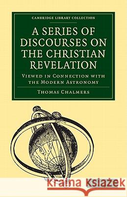 A Series of Discourses on the Christian Revelation, Viewed in Connection with the Modern Astronomy Thomas Chalmers 9781108005272