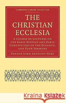 The Christian Ecclesia: A Course of Lectures on the Early History and Early Conceptions of the Ecclesia, and Four Sermons Hort, Fenton John Anthony 9781108007559 Cambridge University Press
