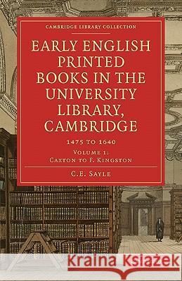 Early English Printed Books in the University Library, Cambridge: Volume 1, Caxton to F. Kingston: 1475 to 1640 C. E. Sayle 9781108007771 Cambridge University Press
