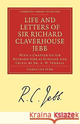 Life and Letters of Sir Richard Claverhouse Jebb, O. M., Litt. D.: With a Chapter on Sir Richard Jebb as Scholar and Critic by Dr. A. W. Verrall Caroline Jebb, A. W. Verrall 9781108008952