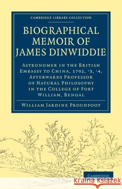 Biographical Memoir of James Dinwiddie, L.L.D., Astronomer in the British Embassy to China, 1792, '3, '4,: Afterwards Professor of Natural Philosophy Proudfoot, William Jardine 9781108013796