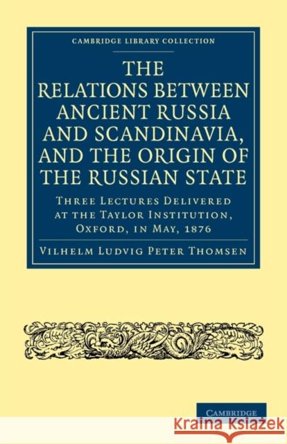 The Relations Between Ancient Russia and Scandinavia, and the Origin of the Russian State: Three Lectures Delivered at the Taylor Institution. Oxford, Thomsen, Vilhelm Ludvig Peter 9781108014540 Cambridge University Press