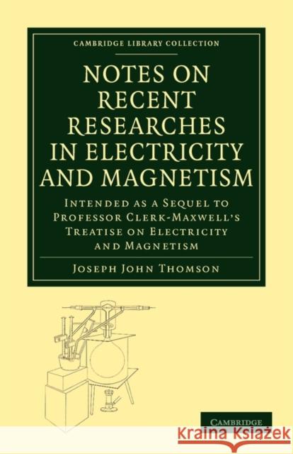 Notes on Recent Researches in Electricity and Magnetism: Intended as a Sequel to Professor Clerk-Maxwell's Treatise on Electricity and Magnetism Thomson, Joseph John 9781108015202