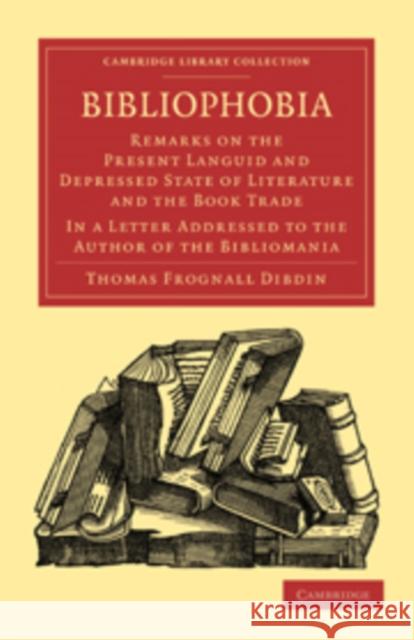 Bibliophobia: Remarks on the Present Languid and Depressed State of Literature and the Book Trade. in a Letter Addressed to the Auth Dibdin, Thomas Frognall 9781108015592 Cambridge University Press