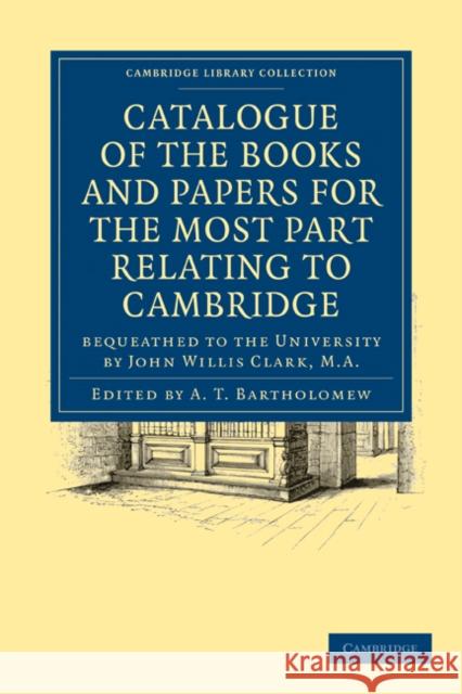 Catalogue of the Books and Papers for the Most Part Relating to Cambridge: Bequeathed to the University by John Willis Clark, M.A. A. T. Bartholomew 9781108015929 Cambridge University Press