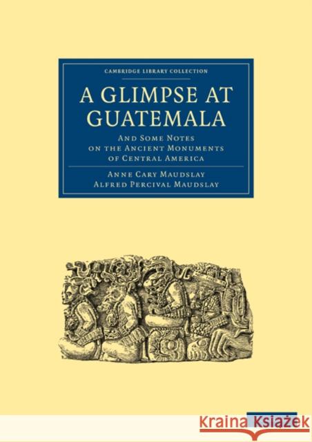A Glimpse at Guatemala, and Some Notes on the Ancient Monuments of Central America Maudslay Ann Maudslay Alfre 9781108017046