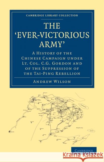 The 'Ever-Victorious Army': A History of the Chinese Campaign Under Lt. Col. C. G. Gordon and of the Suppression of the Tai-Ping Rebellion Wilson, Andrew 9781108024075