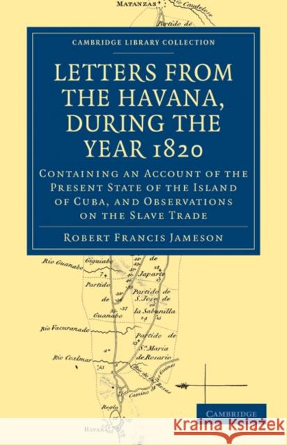 Letters from the Havana, During the Year 1820: Containing an Account of the Present State of the Island of Cuba, and Observations on the Slave Trade Robert Francis Jameson 9781108024402 Cambridge University Press