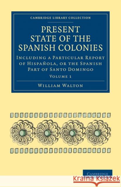 Present State of the Spanish Colonies: Including a Particular Report of Hispañola, or the Spanish Part of Santo Domingo Walton, William 9781108024594