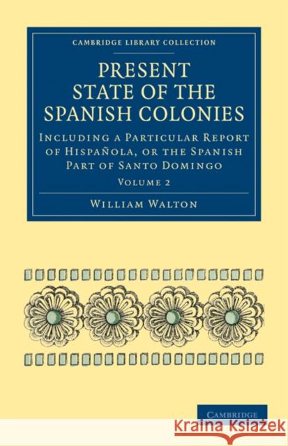Present State of the Spanish Colonies: Including a Particular Report of Hispañola, or the Spanish Part of Santo Domingo Walton, William 9781108024600
