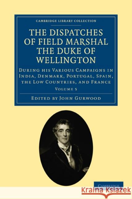 The Dispatches of Field Marshal the Duke of Wellington: During His Various Campaigns in India, Denmark, Portugal, Spain, the Low Countries, and France Wellesley, Arthur 9781108025195 Cambridge University Press