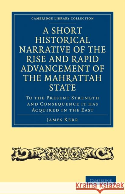 A Short Historical Narrative of the Rise and Rapid Advancement of the Mahrattah State: To the Present Strength and Consequence it has Acquired in the East James Kerr 9781108027045