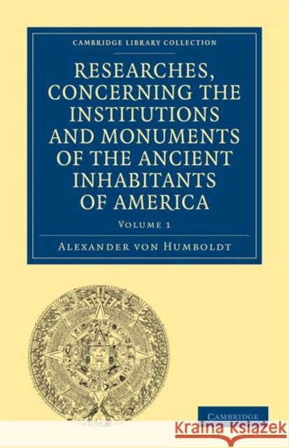 Researches, Concerning the Institutions and Monuments of the Ancient Inhabitants of America, with Descriptions and Views of Some of the Most Striking Humboldt, Alexander Von 9781108027908 Cambridge University Press