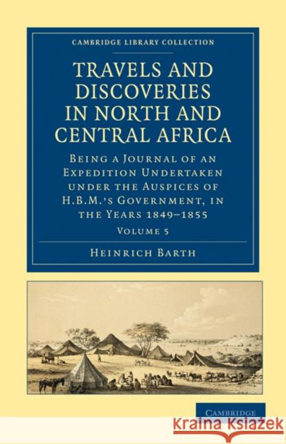 Travels and Discoveries in North and Central Africa: Being a Journal of an Expedition Undertaken Under the Auspices of H.B.M.'s Government, in the Yea Barth, Heinrich 9781108029476