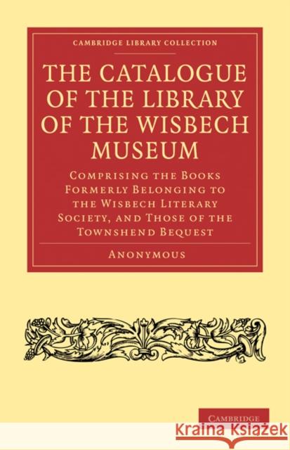The Catalogue of the Library of the Wisbech Museum: Comprising the Books Formerly Belonging to the Wisbech Literary Society, and Those of the Townshen Anonymous 9781108031189 Cambridge University Press