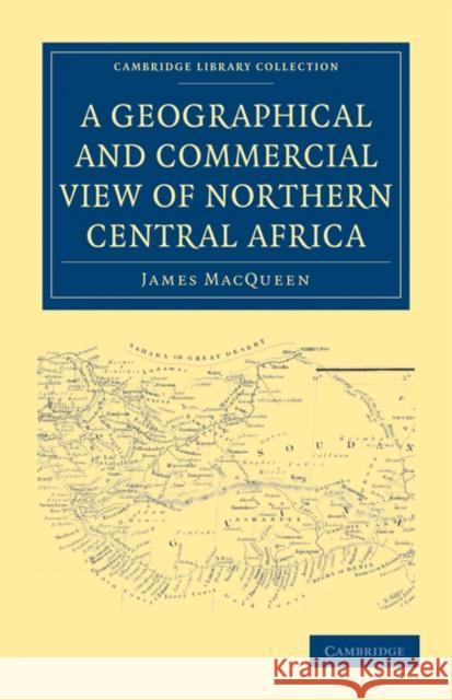 A Geographical and Commercial View of Northern Central Africa: Containing a Particular Account of the Course and Termination of the Great River Niger Macqueen, James 9781108031271 Cambridge University Press