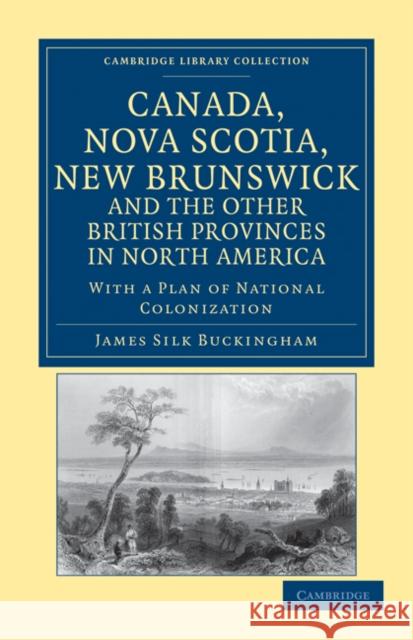 Canada, Nova Scotia, New Brunswick, and the Other British Provinces in North America: With a Plan of National Colonization James Silk Buckingham 9781108033374
